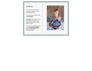 Portfolio
This is part of your personal
brand and is reflective of your
professional growth.

•Your resume and portfolio need
to be consistent

•Start early! The majority of your
time should be spent thinking
about the most effective way to
display yourself.

•Don’t let your portfolio speak for
you; your portfolio highlights
you as a professional, not the
other way around.
 
