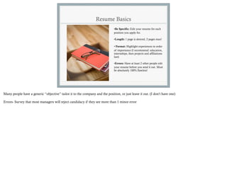 Resume Basics
                                                                              •Be Specific: Edit your resume for each
                                                                              position you apply for.

                                                                              •Length: 1 page is desired, 2 pages max!

                                                                              • Format: Highlight experiences in order
                                                                              of importance (I recommend: education,
                                                                              internships, then projects and affiliations
                                                                              last)

                                                                              •Errors: Have at least 2 other people edit
                                                                              your resume before you send it out. Must
                                                                              be absolutely 100% flawless!




Many people have a generic “objective” tailor it to the company and the position, or just leave it out. (I don’t have one)

Errors- Survey that most managers will reject candidacy if they see more than 1 minor error
 