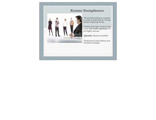 Resume Strengtheners

       •30 seconds looking at a resume
       in order to determine fit. Format
       matters! (Spacing, fonts)

       •Projects that don’t involve some
       actual real world experience are
       not highly relevant.

       •Quantify whenever possible!

       •Professional email address and
       cell phone message
 
