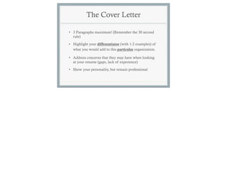 The Cover Letter

• 3 Paragraphs maximum! (Remember the 30 second
  rule)

• Highlight your differentiator (with 1-2 examples) of
  what you would add to this particular organization.

• Address concerns that they may have when looking
  at your resume (gaps, lack of experience)
• Show your personality, but remain professional
 