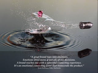 “ A great brand taps into emotions.  Emotions drive most, if not all, of our decisions.  A brand reaches out with a powerful connecting experience.  It’s an emotional connecting point that transcends the product.”  Scott Bedbury/Nike, Starbucks 