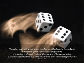 "Branding adds spirit and a soul to what would otherwise be a robotic,  automated, generic price-value proposition.  If branding is ultimately about the creation of human meaning,  it follows logically that it is the humans who must ultimately provide it." David Aaker  