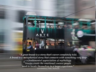 “ A great brand is a story that’s never completely told.  A brand is a metaphorical story that connects with something very deep  –  a fundamental appreciation of mythology.  Stories create the emotional context people  need to locate themselves in a larger experience.”   Scott Bedbury/Nike, Starbucks 
