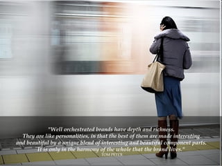 "Well orchestrated brands have depth and richness.  They are like personalities, in that the best of them are made interesting  and beautiful by a unique blend of interesting and beautiful component parts.  It is only in the harmony of the whole that the brand lives."  TOM PETER 