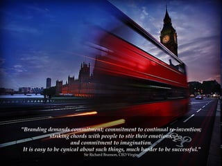"Branding demands commitment; commitment to continual re-invention;  striking chords with people to stir their emotions;  and commitment to imagination.  It is easy to be cynical about such things, much harder to be successful." Sir Richard Branson, CEO Virgin.  
