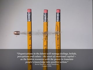 "Organizations in the future will manage feelings, beliefs,  perceptions and values - the asset of emotional capital –  as the hidden resources with the power to translate people's knowledge into positive action." Kevin Thomson, author Emotional Capital (1998)  
