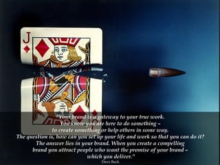 "Your brand is a gateway to your true work.  You know you are here to do something –  to create something or help others in some way.  The question is, how can you set up your life and work so that you can do it?  The answer lies in your brand. When you create a compelling  brand you attract people who want the promise of your brand –  which you deliver." Dave Buck  