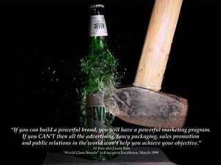 “ If you can build a powerful brand, you will have a powerful marketing program.  If you CAN’T then all the advertising, fancy packaging, sales promotion  and public relations in the world won’t help you achieve your objective.” Al Ries and Laura Ries "World Class Brands” in Executive Excellence, March 1999  