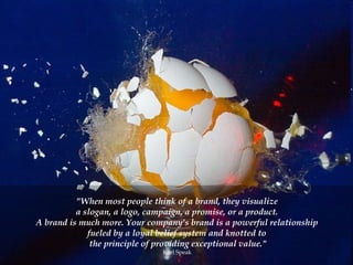"When most people think of a brand, they visualize  a slogan, a logo, campaign, a promise, or a product.  A brand is much more. Your company's brand is a powerful relationship  fueled by a loyal belief system and knotted to  the principle of providing exceptional value." Karl Speak  