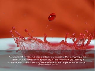 “ In a competitive world, organizations are realizing that only people can brand products or services effectively – that we are not just selling a branded product but a mass of branded people who support and deliver it.” Helena Rubinstein, The Lab  