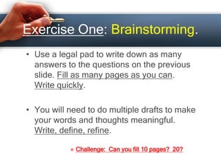 Exercise One: Brainstorming.
• Use a legal pad to write down as many
answers to the questions on the previous
slide. Fill as many pages as you can.
Write quickly.
• You will need to do multiple drafts to make
your words and thoughts meaningful.
Write, define, refine.
» Challenge: Can you fill 10 pages? 20?
 