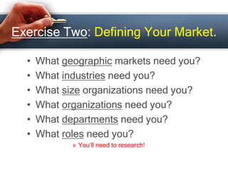Exercise Two: Defining Your Market.
• What geographic markets need you?
• What industries need you?
• What size organizations need you?
• What organizations need you?
• What departments need you?
• What roles need you?
» You’ll need to research!
 