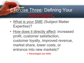 Exercise Three: Defining Your
Advantages.
• What is your SME (Subject Matter
Expertise)?
• How does it directly affect: increased
profit, customer satisfaction,
customer loyalty, improved revenue,
market share, lower costs, or
entrance into new markets?
» Advantages are skills.
 