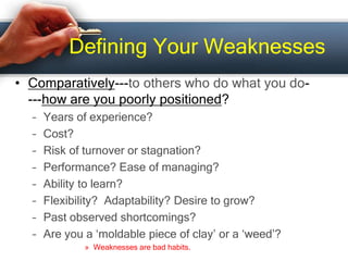 Defining Your Weaknesses
• Comparatively---to others who do what you do-
---how are you poorly positioned?
– Years of experience?
– Cost?
– Risk of turnover or stagnation?
– Performance? Ease of managing?
– Ability to learn?
– Flexibility? Adaptability? Desire to grow?
– Past observed shortcomings?
– Are you a ‘moldable piece of clay’ or a ‘weed’?
» Weaknesses are bad habits.
 