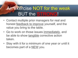 An exercise NOT for the weak
BUT the STRONG!
• Contact multiple prior managers for real and
honest feedback to improve yourself, and the
value you bring to the table.
• Go to work on those issues immediately, and
be able to show tangible corrective action
taken.
• Stay with it for a minimum of one year or until it
becomes part of a NEW you.
 