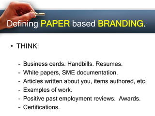 Defining PAPER based BRANDING.
• THINK:
– Business cards. Handbills. Resumes.
– White papers, SME documentation.
– Articles written about you, items authored, etc.
– Examples of work.
– Positive past employment reviews. Awards.
– Certifications.
 