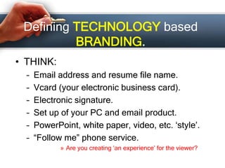 Defining TECHNOLOGY based
BRANDING.
• THINK:
– Email address and resume file name.
– Vcard (your electronic business card).
– Electronic signature.
– Set up of your PC and email product.
– PowerPoint, white paper, video, etc. ‘style’.
– “Follow me” phone service.
» Are you creating ‘an experience’ for the viewer?
 