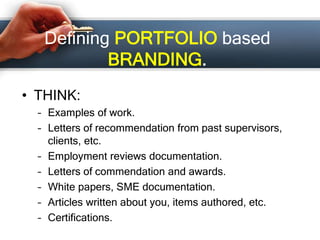 Defining PORTFOLIO based
BRANDING.
• THINK:
– Examples of work.
– Letters of recommendation from past supervisors,
clients, etc.
– Employment reviews documentation.
– Letters of commendation and awards.
– White papers, SME documentation.
– Articles written about you, items authored, etc.
– Certifications.
 