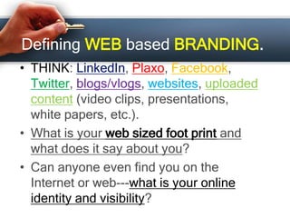 Defining WEB based BRANDING.
• THINK: LinkedIn, Plaxo, Facebook,
Twitter, blogs/vlogs, websites, uploaded
content (video clips, presentations,
white papers, etc.).
• What is your web sized foot print and
what does it say about you?
• Can anyone even find you on the
Internet or web---what is your online
identity and visibility?
 