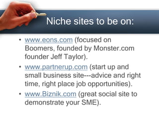 Niche sites to be on:
• www.eons.com (focused on
Boomers, founded by Monster.com
founder Jeff Taylor).
• www.partnerup.com (start up and
small business site---advice and right
time, right place job opportunities).
• www.Biznik.com (great social site to
demonstrate your SME).
 