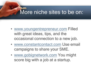 More niche sites to be on:
• www.youngentrepreneur.com Filled
with great ideas, tips, and the
occasional connection to a new job.
• www.constantcontact.com Use email
campaigns to share your SME.
• www.gobignetwork.com You might
score big with a job at a startup.
 