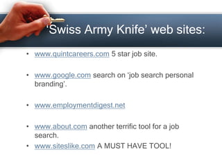 ‘Swiss Army Knife’ web sites:
• www.quintcareers.com 5 star job site.
• www.google.com search on ‘job search personal
branding’.
• www.employmentdigest.net
• www.about.com another terrific tool for a job
search.
• www.siteslike.com A MUST HAVE TOOL!
 