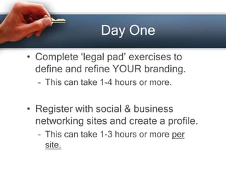Day One
• Complete ‘legal pad’ exercises to
define and refine YOUR branding.
– This can take 1-4 hours or more.
• Register with social & business
networking sites and create a profile.
– This can take 1-3 hours or more per
site.
 