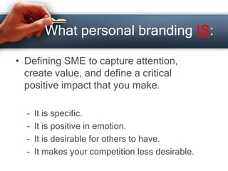 What personal branding IS:
• Defining SME to capture attention,
create value, and define a critical
positive impact that you make.
– It is specific.
– It is positive in emotion.
– It is desirable for others to have.
– It makes your competition less desirable.
 