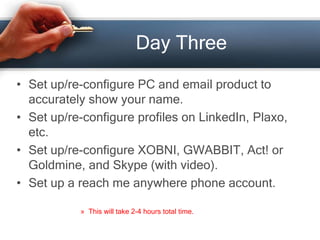Day Three
• Set up/re-configure PC and email product to
accurately show your name.
• Set up/re-configure profiles on LinkedIn, Plaxo,
etc.
• Set up/re-configure XOBNI, GWABBIT, Act! or
Goldmine, and Skype (with video).
• Set up a reach me anywhere phone account.
» This will take 2-4 hours total time.
 