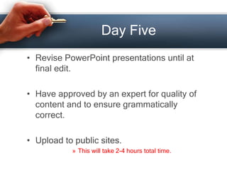 Day Five
• Revise PowerPoint presentations until at
final edit.
• Have approved by an expert for quality of
content and to ensure grammatically
correct.
• Upload to public sites.
» This will take 2-4 hours total time.
 