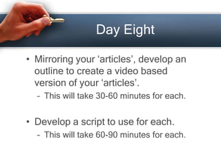 Day Eight
• Mirroring your ‘articles’, develop an
outline to create a video based
version of your ‘articles’.
– This will take 30-60 minutes for each.
• Develop a script to use for each.
– This will take 60-90 minutes for each.
 