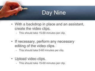 Day Nine
• With a backdrop in place and an assistant,
create the video clips.
– This should take 15-60 minutes per clip.
• If necessary, perform any necessary
editing of the video clips.
– This should take 0-60 minutes per clip.
• Upload video clips.
– This should take 15-60 minutes per clip.
 