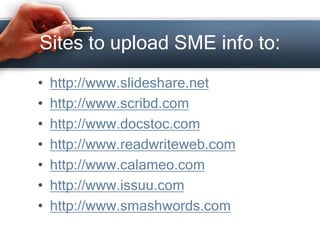 Sites to upload SME info to:
• http://www.slideshare.net
• http://www.scribd.com
• http://www.docstoc.com
• http://www.readwriteweb.com
• http://www.calameo.com
• http://www.issuu.com
• http://www.smashwords.com
 