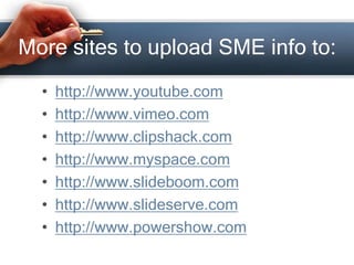 More sites to upload SME info to:
• http://www.youtube.com
• http://www.vimeo.com
• http://www.clipshack.com
• http://www.myspace.com
• http://www.slideboom.com
• http://www.slideserve.com
• http://www.powershow.com
 