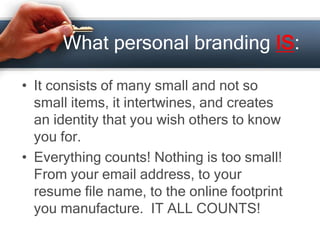 What personal branding IS:
• It consists of many small and not so
small items, it intertwines, and creates
an identity that you wish others to know
you for.
• Everything counts! Nothing is too small!
From your email address, to your
resume file name, to the online footprint
you manufacture. IT ALL COUNTS!
 