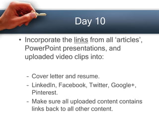 Day 10
• Incorporate the links from all ‘articles’,
PowerPoint presentations, and
uploaded video clips into:
– Cover letter and resume.
– LinkedIn, Facebook, Twitter, Google+,
Pinterest.
– Make sure all uploaded content contains
links back to all other content.
 