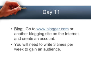 Day 11
• Blog: Go to www.blogger.com or
another blogging site on the Internet
and create an account.
• You will need to write 3 times per
week to gain an audience.
 