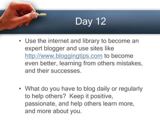 Day 12
• Use the internet and library to become an
expert blogger and use sites like
http://www.bloggingtips.com to become
even better, learning from others mistakes,
and their successes.
• What do you have to blog daily or regularly
to help others? Keep it positive,
passionate, and help others learn more,
and more about you.
 