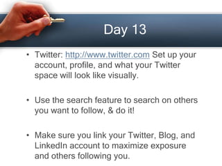Day 13
• Twitter: http://www.twitter.com Set up your
account, profile, and what your Twitter
space will look like visually.
• Use the search feature to search on others
you want to follow, & do it!
• Make sure you link your Twitter, Blog, and
LinkedIn account to maximize exposure
and others following you.
 