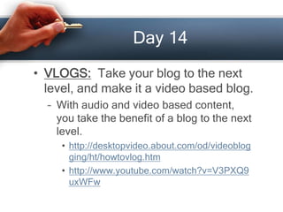 Day 14
• VLOGS: Take your blog to the next
level, and make it a video based blog.
– With audio and video based content,
you take the benefit of a blog to the next
level.
• http://desktopvideo.about.com/od/videoblog
ging/ht/howtovlog.htm
• http://www.youtube.com/watch?v=V3PXQ9
uxWFw
 
