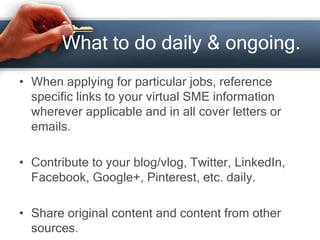 What to do daily & ongoing.
• When applying for particular jobs, reference
specific links to your virtual SME information
wherever applicable and in all cover letters or
emails.
• Contribute to your blog/vlog, Twitter, LinkedIn,
Facebook, Google+, Pinterest, etc. daily.
• Share original content and content from other
sources.
 