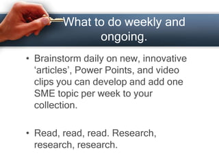 What to do weekly and
ongoing.
• Brainstorm daily on new, innovative
‘articles’, Power Points, and video
clips you can develop and add one
SME topic per week to your
collection.
• Read, read, read. Research,
research, research.
 
