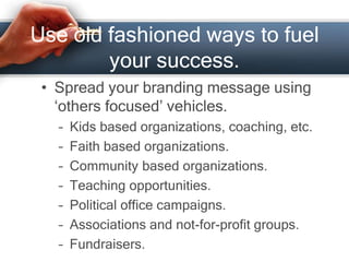Use old fashioned ways to fuel
your success.
• Spread your branding message using
‘others focused’ vehicles.
– Kids based organizations, coaching, etc.
– Faith based organizations.
– Community based organizations.
– Teaching opportunities.
– Political office campaigns.
– Associations and not-for-profit groups.
– Fundraisers.
 