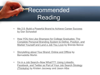Recommended
Reading
• Me 2.0: Build a Powerful Brand to Achieve Career Success
by Dan Schawbel
• How YOU Are Like Shampoo for College Graduates: The
Complete Personal Branding System to Define, Position, and
Market Yourself and Land a Job You Love by Brenda Bence
• Storytelling about Your Brand: Online and Offline by
Bernadette Martin
• I'm in a Job Search--Now What???: Using LinkedIn,
Facebook, and Twitter as Part of Your Job Search Strategy
(Thinkaha) by Kristen Jacoway and Jason Alba
 