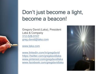 Don’t just become a light,
become a beacon!
Gregory David (Laka), President
Laka & Company
312-528-9107
greg.david@laka.com
www.laka.com
www.linkedin.com/in/gregdavid
https://twitter.com/gregdavidlaka
www.pinterest.com/gregdavidlaka
www.facebook.com/gregdavidlaka
 
