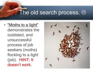 The old search process. 
• “Moths to a light”
demonstrates the
outdated, and
unsuccessful
process of job
seekers (moths)
flocking to a light
(job). HINT: It
doesn’t work.
 