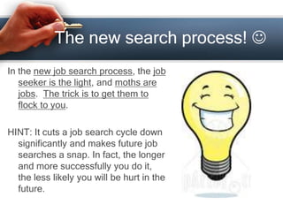 The new search process! 
In the new job search process, the job
seeker is the light, and moths are
jobs. The trick is to get them to
flock to you.
HINT: It cuts a job search cycle down
significantly and makes future job
searches a snap. In fact, the longer
and more successfully you do it,
the less likely you will be hurt in the
future.
 