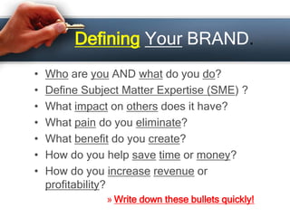 Defining Your BRAND.
• Who are you AND what do you do?
• Define Subject Matter Expertise (SME) ?
• What impact on others does it have?
• What pain do you eliminate?
• What benefit do you create?
• How do you help save time or money?
• How do you increase revenue or
profitability?
» Write down these bullets quickly!
 