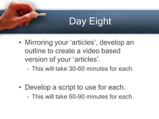 Day Eight
• Mirroring your ‘articles’, develop an
outline to create a video based
version of your ‘articles’.
– This will ...