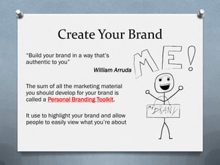 Create Your Brand
“Build your brand in a way that’s
authentic to you”
                          William Arruda

The sum of all the marketing material
you should develop for your brand is
called a Personal Branding Toolkit.

It use to highlight your brand and allow
people to easily view what you’re about
 